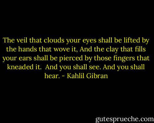 The veil that clouds your eyes shall be lifted by the hands that wove it, And the clay that fills your ears shall be pierced by those fingers that kneaded it. <br />And you shall see.<br />And you shall hear. - Kahlil Gibran