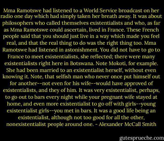 Mma Ramotswe had listened to a World Service broadcast on her radio one day which had simply taken her breath away. It was about philosophers who called themselves existentialists and who, as far as Mma Ramotswe could ascertain, lived in France. These French people said that you should just live in a way which made you feel real, and that the real thing to do was the right thing too. Mma Ramotswe had listened in astonishment. You did not have to go to France to meet existentialists, she reflected; there were many existentialists right here in Botswana. Note Mokoti, for example. She had been married to an existentialist herself, without even knowing it. Note, that selfish man who never once put himself out for another--not even for his wife--would have approved of existentialists, and they of him. It was very existentialist, perhaps, to go out to bars every night while your pregnant wife stayed at home, and even more existentialist to go off with girls--young existentialist girls--you met in bars. It was a good life being an existentialist, although not too good for all the other, nonexistentialist people around one. - Alexander McCall Smith