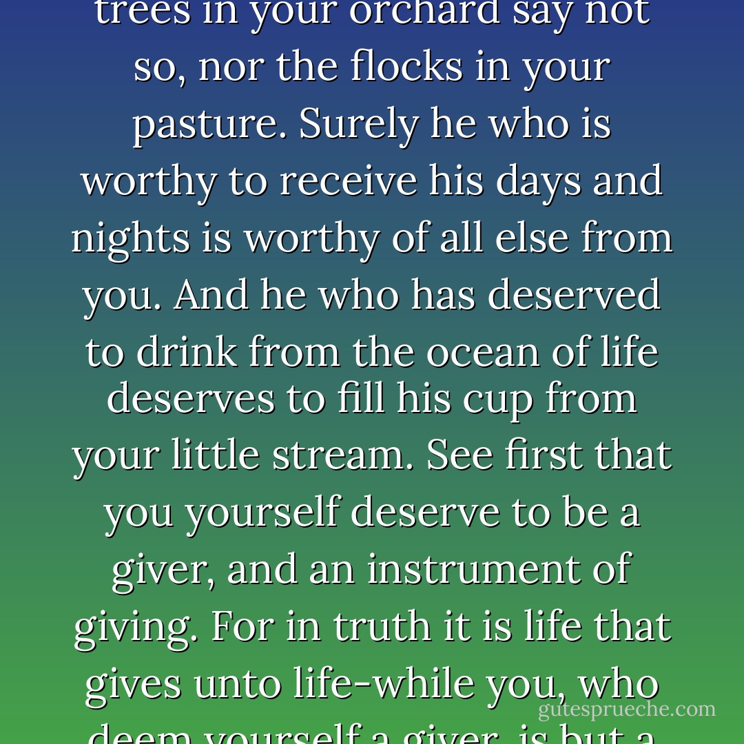 You often say; I would give, but only to the deserving, The trees in your orchard say not so, nor the flocks in your pasture.<br />Surely he who is worthy to receive his days and nights is worthy of all else from you.<br />And he who has deserved to drink from the ocean of life deserves to fill his cup from your little stream. See first that you yourself deserve to be a giver, and an instrument of giving.<br />For in truth it is life that gives unto life-while you, who deem yourself a giver, is but a witness. - Kahlil Gibran