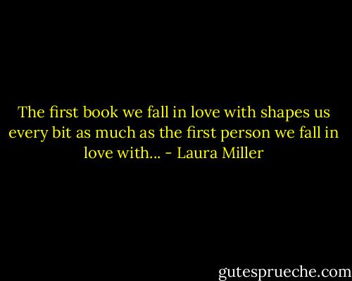 The first book we fall in love with shapes us every bit as much as the first person we fall in love with... - Laura Miller