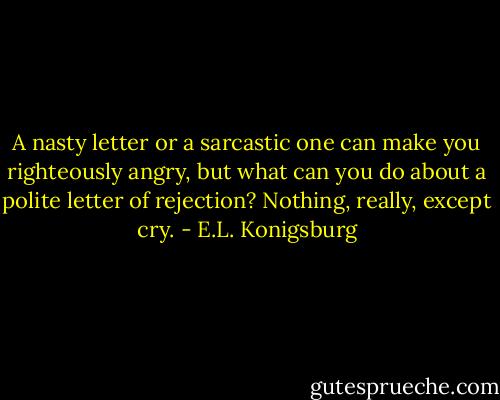 A nasty letter or a sarcastic one can make you righteously angry, but what can you do about a polite letter of rejection? Nothing, really, except cry. - E.L. Konigsburg
