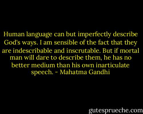 Human language can but imperfectly describe God's ways. I am sensible of the fact that they are indescribable and inscrutable. But if mortal man will dare to describe them, he has no better medium than his own inarticulate speech. - Mahatma Gandhi