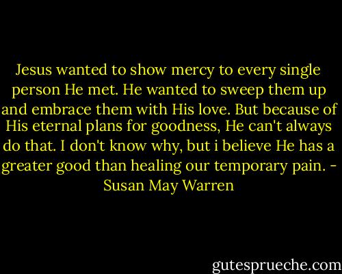 Jesus wanted to show mercy to every single person He met. He wanted to sweep them up and embrace them with His love. But because of His eternal plans for goodness, He can't always do that. I don't know why, but i believe He has a greater good than healing our temporary pain. - Susan May Warren