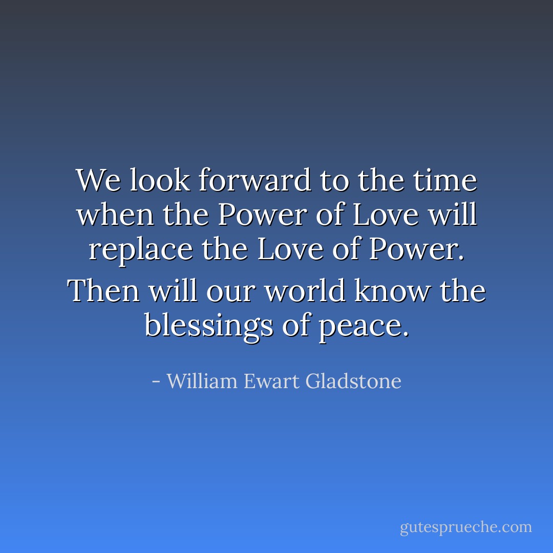 We look forward to the time when the Power of Love will replace the Love of Power. Then will our world know the blessings of peace. - William Ewart Gladstone