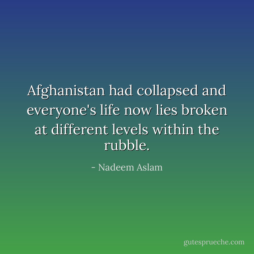 Afghanistan had collapsed and everyone's life now lies broken at different levels within the rubble. - Nadeem Aslam