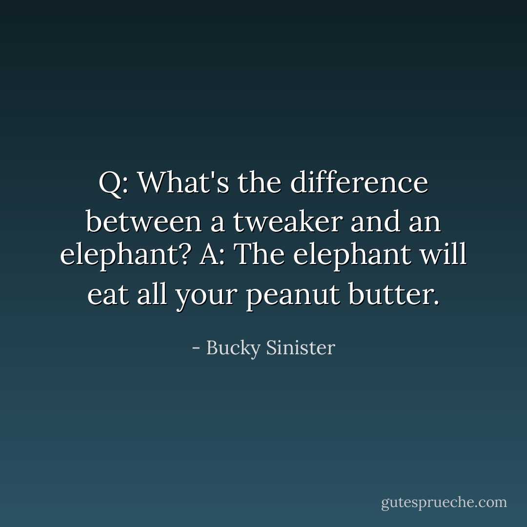 Q: What's the difference between a tweaker and an elephant?<br />A: The elephant will eat all your peanut butter. - Bucky Sinister