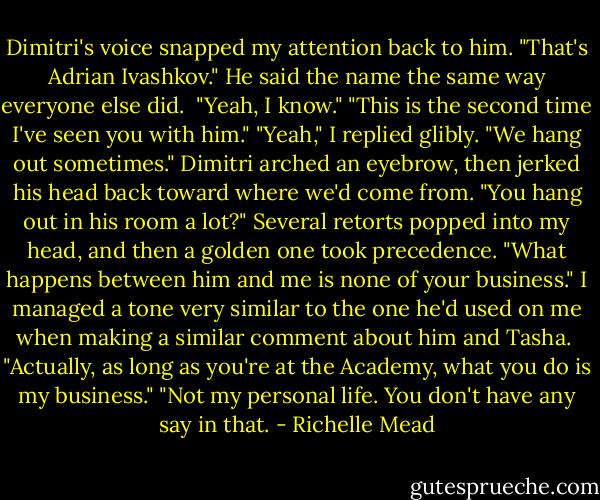 Dimitri's voice snapped my attention back to him. "That's Adrian Ivashkov." He said the name the same way everyone else did. <br />"Yeah, I know."<br />"This is the second time I've seen you with him."<br />"Yeah," I replied glibly. "We hang out sometimes."<br />Dimitri arched an eyebrow, then jerked his head back toward where we'd come from. "You hang out in his room a lot?"<br />Several retorts popped into my head, and then a golden one took precedence. "What happens between him and me is none of your business." I managed a tone very similar to the one he'd used on me when making a similar comment about him and Tasha. <br />"Actually, as long as you're at the Academy, what you do is my business."<br />"Not my personal life. You don't have any say in that. - Richelle Mead