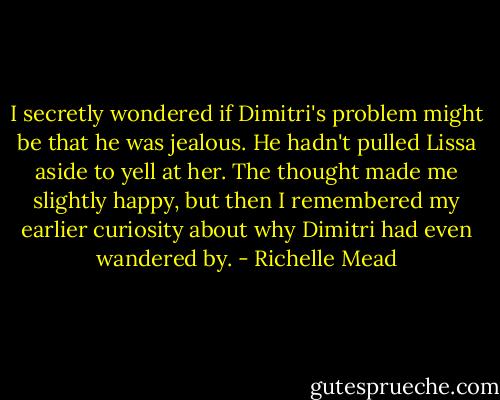 I secretly wondered if Dimitri's problem might be that he was jealous. He hadn't pulled Lissa aside to yell at her. The thought made me slightly happy, but then I remembered my earlier curiosity about why Dimitri had even wandered by. - Richelle Mead