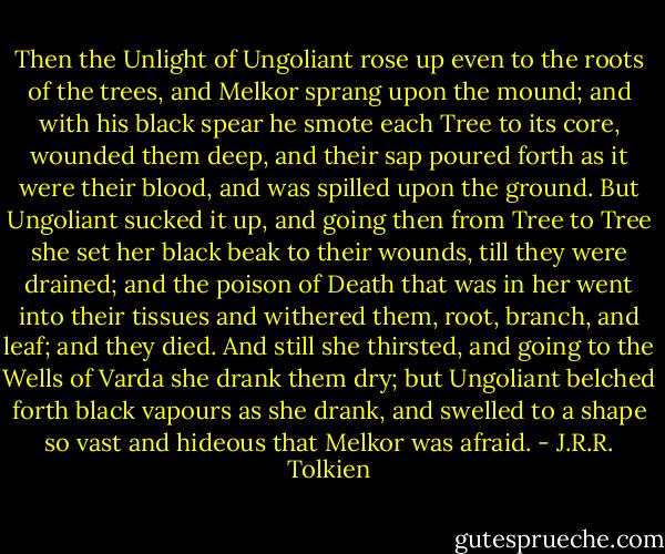 Then the Unlight of Ungoliant rose up even to the roots of the trees, and Melkor sprang upon the mound; and with his black spear he smote each Tree to its core, wounded them deep, and their sap poured forth as it were their blood, and was spilled upon the ground. But Ungoliant sucked it up, and going then from Tree to Tree she set her black beak to their wounds, till they were drained; and the poison of Death that was in her went into their tissues and withered them, root, branch, and leaf; and they died. And still she thirsted, and going to the Wells of Varda she drank them dry; but Ungoliant belched forth black vapours as she drank, and swelled to a shape so vast and hideous that Melkor was afraid. - J.R.R. Tolkien