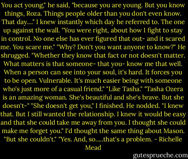 You act young," he said, "because you are young. But you know things, Roza. Things people older than you don't even know. That day...." I knew instantly which day he referred to. The one up against the wall. "You were right, about how I fight to stay in control. No one else has ever figured that out- and it scared me. You scare me."<br />"Why? Don't you want anyone to know?"<br />He shrugged. "Whether they know that fact or not doesn't matter. What matters is that someone- that you- know me that well. When a person can see into your soul, it's hard. It forces you to be open. Vulnerable. It's much easier being with someone who's just more of a casual friend."<br />"Like Tasha."<br />"Tasha Ozera is an amazing woman. She's beautiful and she's brave. But she doesn't-"<br />"She doesn't get you," I finished.<br />He nodded. "I knew that. But I still wanted the relationship. I knew it would be easy and that she could take me away from you. I thought she could make me forget you."<br />I'd thought the same thing about Mason. "But she couldn't."<br />"Yes. And, so.....that's a problem. - Richelle Mead