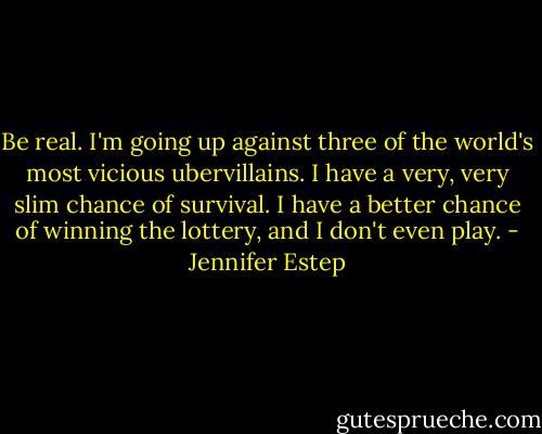 Be real. I'm going up against three of the world's most vicious ubervillains. I have a very, very slim chance of survival. I have a better chance of winning the lottery, and I don't even play. - Jennifer Estep