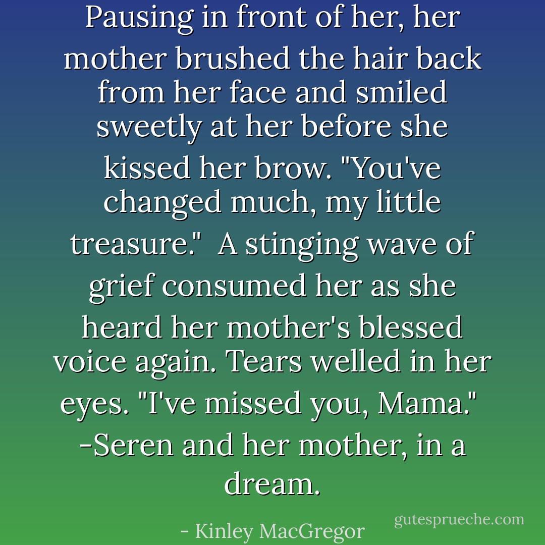 Pausing in front of her, her mother brushed the hair back from her face and smiled sweetly at her before she kissed her brow. "You've changed much, my little treasure."<br /><br />A stinging wave of grief consumed her as she heard her mother's blessed voice again. Tears welled in her eyes. "I've missed you, Mama."<br /><br />-Seren and her mother, in a dream. - Kinley MacGregor