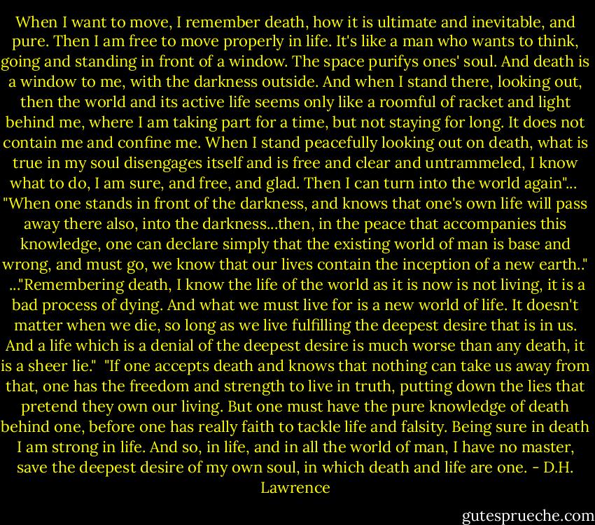 When I want to move, I remember death, how it is ultimate and inevitable, and pure. Then I am free to move properly in life. It's like a man who wants to think, going and standing in front of a window. The space purifys ones' soul. And death is a window to me, with the darkness outside. And when I stand there, looking out, then the world and its active life seems only like a roomful of racket and light behind me, where I am taking part for a time, but not staying for long. It does not contain me and confine me. When I stand peacefully looking out on death, what is true in my soul disengages itself and is free and clear and untrammeled, I know what to do, I am sure, and free, and glad. Then I can turn into the world again"...<br /><br />"When one stands in front of the darkness, and knows that one's own life will pass away there also, into the darkness...then, in the peace that accompanies this knowledge, one can declare simply that the existing world of man is base and wrong, and must go, we know that our lives contain the inception of a new earth.."<br /><br />..."Remembering death, I know the life of the world as it is now is not living, it is a bad process of dying. And what we must live for is a new world of life. It doesn't matter when we die, so long as we live fulfilling the deepest desire that is in us. And a life which is a denial of the deepest desire is much worse than any death, it is a sheer lie."<br /><br />"If one accepts death and knows that nothing can take us away from that, one has the freedom and strength to live in truth, putting down the lies that pretend they own our living. But one must have the pure knowledge of death behind one, before one has really faith to tackle life and falsity. Being sure in death I am strong in life. And so, in life, and in all the world of man, I have no master, save the deepest desire of my own soul, in which death and life are one. - D.H. Lawrence