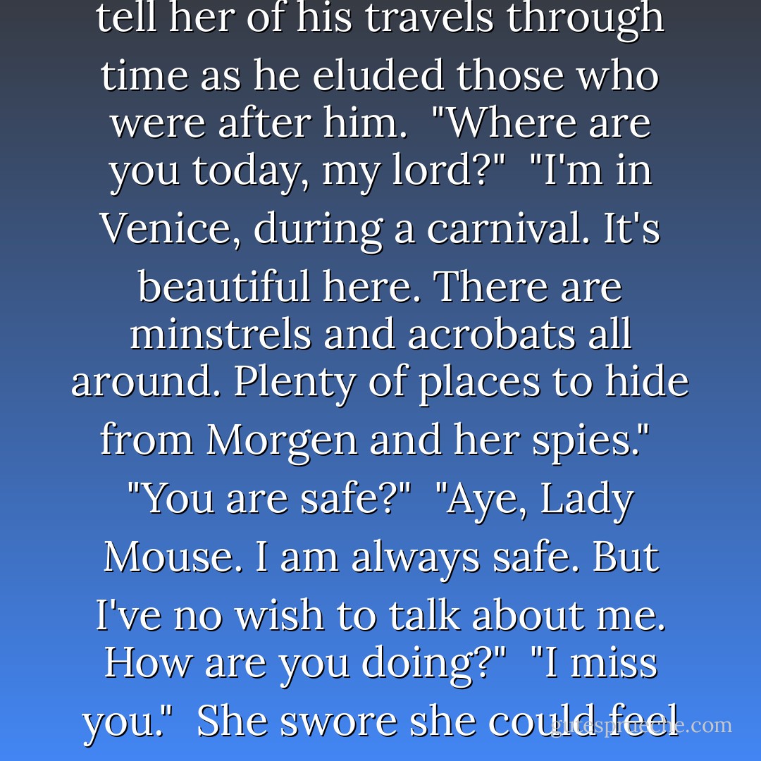 Kerrigan?" she tried again.<br /><br />"Aye, Lady Mouse. I am here."<br /><br />Relieved, she smiled at the sound of his voice in her head. During the day, he was oft silent. But at night…at night he would speak softly to her and tell her of his travels through time as he eluded those who were after him.<br /><br />"Where are you today, my lord?"<br /><br />"I'm in Venice, during a carnival. It's beautiful here. There are minstrels and acrobats all around. Plenty of places to hide from Morgen and her spies."<br /><br />"You are safe?"<br /><br />"Aye, Lady Mouse. I am always safe. But I've no wish to talk about me. How are you doing?"<br /><br />"I miss you."<br /><br />She swore she could feel his pain as well as her own.<br /><br />"I miss you as well and I think of you constantly."<br /><br />-Kerrigan and Seren communicating though their thoughts as they were apart. - Kinley MacGregor