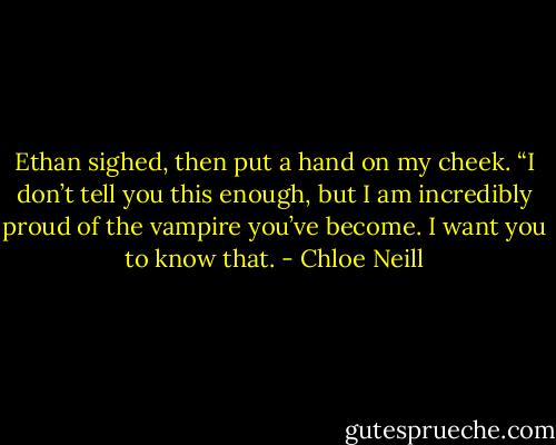 Ethan sighed, then put a hand on my cheek. “I don’t tell you this enough, but I am incredibly proud of the vampire you’ve become. I want you to know that. - Chloe Neill