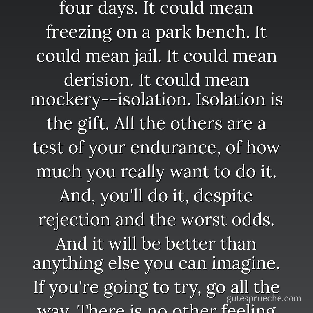If you're going to try, go all the way. Otherwise, don't even start. This could mean losing girlfriends, wives, relatives and maybe even your mind. It could mean not eating for three or four days. It could mean freezing on a park bench. It could mean jail. It could mean derision. It could mean mockery--isolation. Isolation is the gift. All the others are a test of your endurance, of how much you really want to do it. And, you'll do it, despite rejection and the worst odds. And it will be better than anything else you can imagine. If you're going to try, go all the way. There is no other feeling like that. You will be alone with the gods, and the nights will flame with fire. You will ride life straight to perfect laughter. It's the only good fight there is. - Charles Bukowski