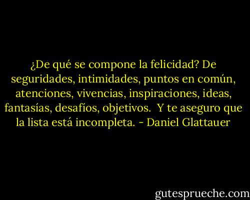 ¿De qué se compone la felicidad? De seguridades, intimidades, puntos en común, atenciones, vivencias, inspiraciones, ideas, fantasías, desafíos, objetivos.<br /> Y te aseguro que la lista está incompleta. - Daniel Glattauer
