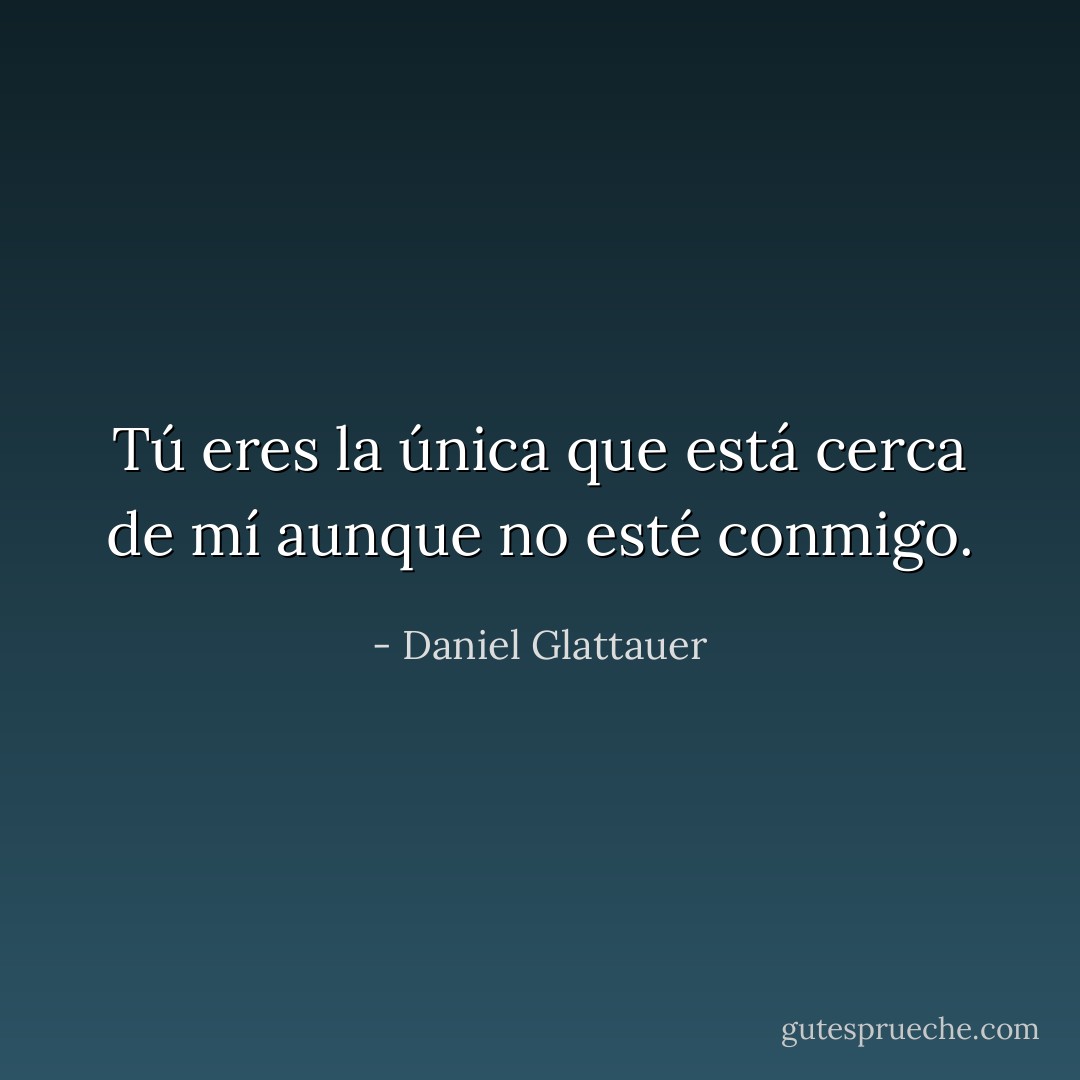 Tú eres la única que está cerca de mí aunque no esté conmigo. - Daniel Glattauer