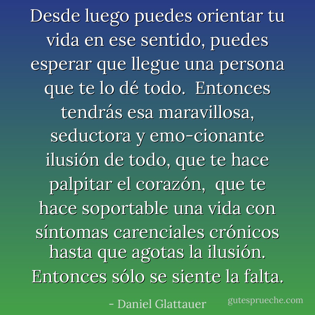Desde luego puedes orientar tu vida en ese sentido, puedes esperar que llegue una persona que te lo dé todo. <br />Entonces tendrás esa maravillosa, seductora y emo-cionante ilusión de todo, que te hace palpitar el corazón, <br />que te hace soportable una vida con síntomas carenciales crónicos hasta que agotas la ilusión. Entonces sólo se siente la falta. - Daniel Glattauer