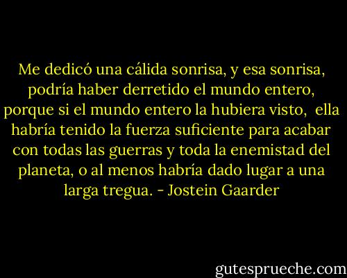 Me dedicó una cálida sonrisa, y esa sonrisa, podría haber derretido el mundo entero, porque si el mundo entero la hubiera visto, <br />ella habría tenido la fuerza suficiente para acabar con todas las guerras y toda la enemistad del planeta, o al menos habría dado lugar a una larga tregua. - Jostein Gaarder