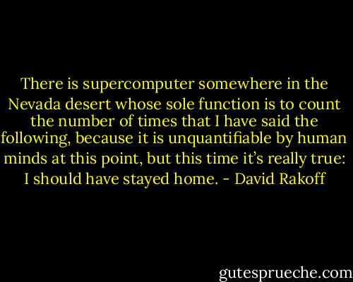 There is supercomputer somewhere in the Nevada desert whose sole function is to count the number of times that I have said the following, because it is unquantifiable by human minds at this point, but this time it’s really true: I should have stayed home. - David Rakoff
