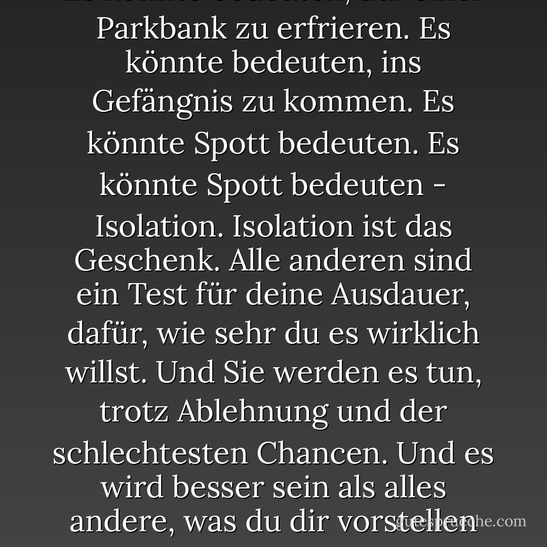 Wenn Sie es versuchen wollen, sollten Sie es bis zum Ende durchziehen. Ansonsten fangen Sie gar nicht erst an. Das könnte bedeuten, dass Sie Freundinnen, Ehefrauen, Verwandte und vielleicht sogar Ihren Verstand verlieren. Es könnte bedeuten, drei oder vier Tage lang nichts zu essen. Es könnte bedeuten, auf einer Parkbank zu erfrieren. Es könnte bedeuten, ins Gefängnis zu kommen. Es könnte Spott bedeuten. Es könnte Spott bedeuten - Isolation. Isolation ist das Geschenk. Alle anderen sind ein Test für deine Ausdauer, dafür, wie sehr du es wirklich willst. Und Sie werden es tun, trotz Ablehnung und der schlechtesten Chancen. Und es wird besser sein als alles andere, was du dir vorstellen kannst. Wenn Sie es versuchen wollen, gehen Sie den ganzen Weg. Es gibt kein anderes Gefühl wie dieses. Du wirst mit den Göttern allein sein, und die Nächte werden wie Feuer brennen. Du wirst das Leben bis zum perfekten Lachen reiten. Es ist der einzige gute Kampf, den es gibt. - Charles Bukowski<