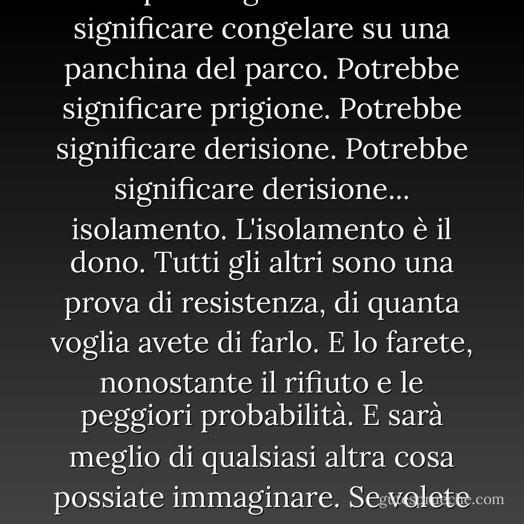 Se volete provare, andate fino in fondo. Altrimenti, non iniziate nemmeno. Potrebbe significare perdere fidanzate, mogli, parenti e forse anche la propria mente. Potrebbe significare non mangiare per tre o quattro giorni. Potrebbe significare congelare su una panchina del parco. Potrebbe significare prigione. Potrebbe significare derisione. Potrebbe significare derisione... isolamento. L'isolamento è il dono. Tutti gli altri sono una prova di resistenza, di quanta voglia avete di farlo. E lo farete, nonostante il rifiuto e le peggiori probabilità. E sarà meglio di qualsiasi altra cosa possiate immaginare. Se volete provarci, andate fino in fondo. Non esiste un'altra sensazione simile. Sarete soli con gli dèi e le notti saranno infuocate. Cavalcherete la vita fino alla risata perfetta. È l'unica buona battaglia che esista. - Charles Bukowski