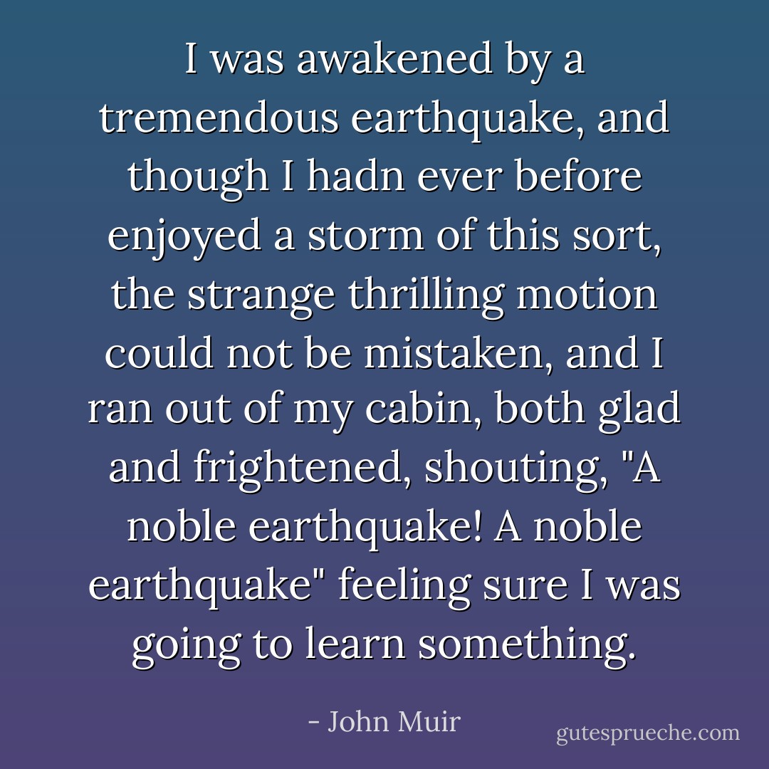 I was awakened by a tremendous earthquake, and though I hadn ever before enjoyed a storm of this sort, the strange thrilling motion could not be mistaken, and I ran out of my cabin, both glad and frightened, shouting, "A noble earthquake! A noble earthquake" feeling sure I was going to learn something. - John Muir