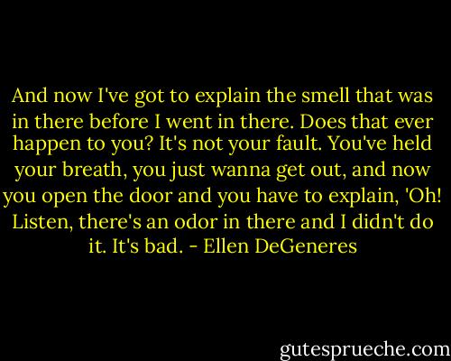 And now I've got to explain the smell that was in there before I went in there. Does that ever happen to you? It's not your fault. You've held your breath, you just wanna get out, and now you open the door and you have to explain, 'Oh! Listen, there's an odor in there and I didn't do it. It's bad. - Ellen DeGeneres