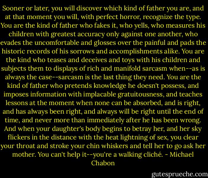 Sooner or later, you will discover which kind of father you are, and at that moment you will, with perfect horror, recognize the type. You are the kind of father who fakes it, who yells, who measures his children with greatest accuracy only against one another, who evades the uncomfortable and glosses over the painful and pads the historic records of his sorrows and accomplishments alike. You are the kind who teases and deceives and toys with his children and subjects them to displays of rich and manifold sarcasm when--as is always the case--sarcasm is the last thing they need. You are the kind of father who pretends knowledge he doesn't possess, and imposes information with implacable gratuitousness, and teaches lessons at the moment when none can be absorbed, and is right, and has always been right, and always will be right until the end of time, and never more than immediately after he has been wrong. And when your daughter's body begins to betray her, and her sky flickers in the distance with the heat lightning of sex, you clear your throat and stroke your chin whiskers and tell her to go ask her mother. You can't help it--you're a walking cliché. - Michael Chabon