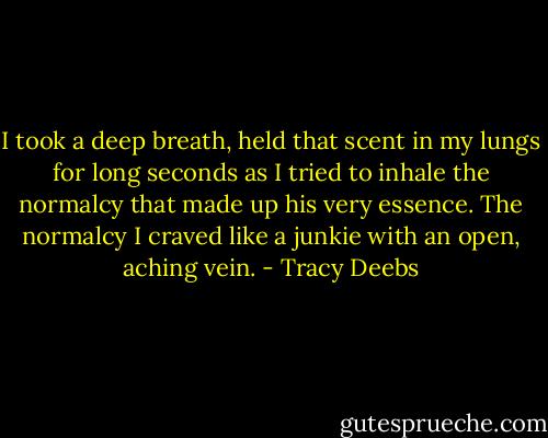 I took a deep breath, held that scent in my lungs for long seconds as I tried to inhale the normalcy that made up his very essence. The normalcy I craved like a junkie with an open, aching vein. - Tracy Deebs