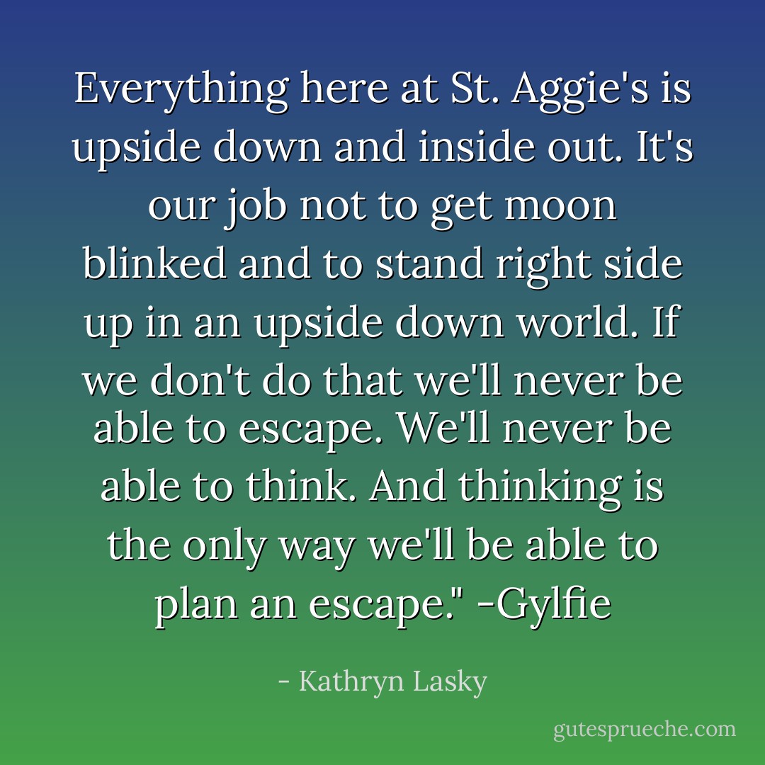 Everything here at St. Aggie's is upside down and inside out. It's our job not to get moon blinked and to stand right side up in an upside down world. If we don't do that we'll never be able to escape. We'll never be able to think. And thinking is the only way we'll be able to plan an escape."<br />-Gylfie - Kathryn Lasky