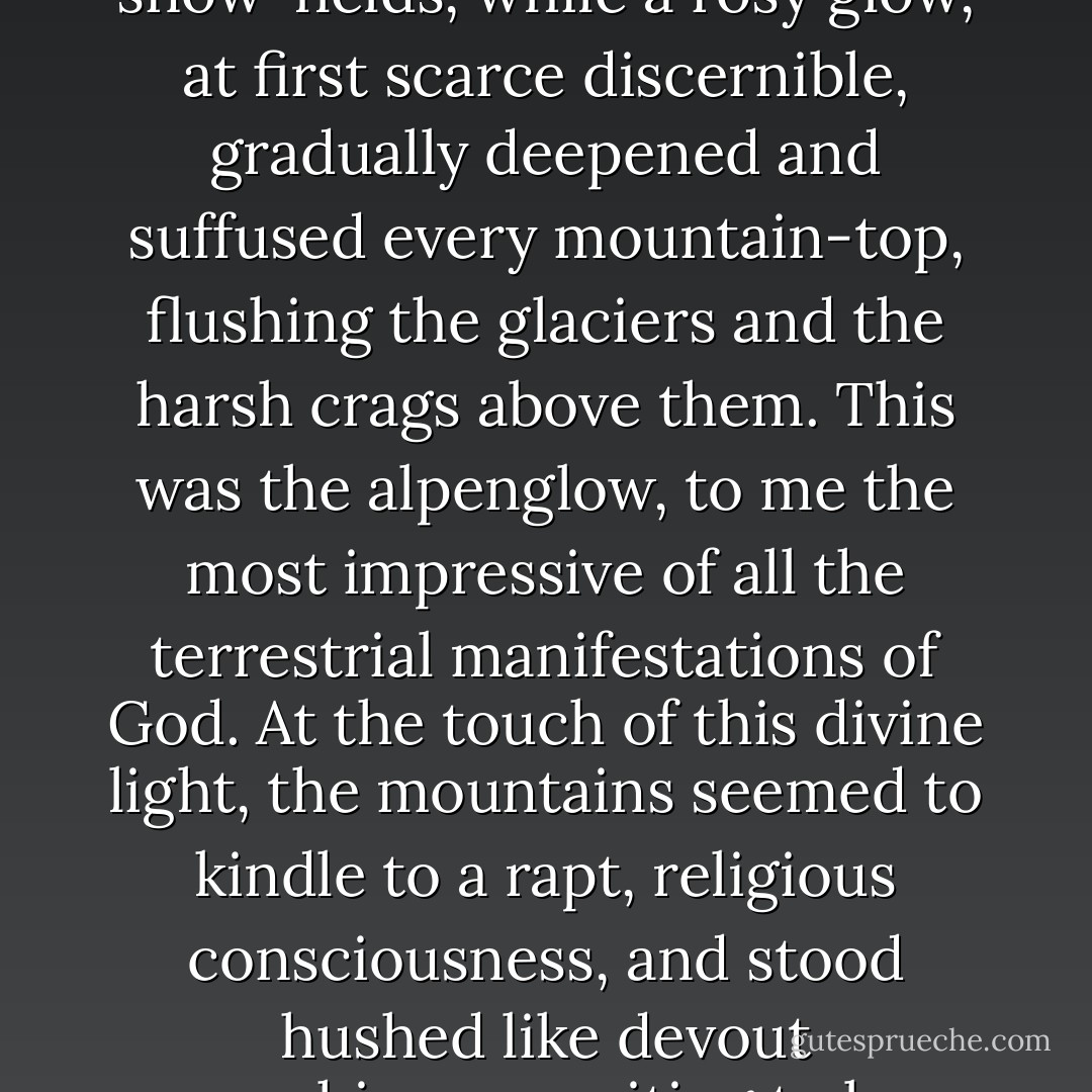 Long, blue, spiky-edged shadows crept out across the snow-fields, while a rosy glow, at first scarce discernible, gradually deepened and suffused every mountain-top, flushing the glaciers and the harsh crags above them. This was the alpenglow, to me the most impressive of all the terrestrial manifestations of God. At the touch of this divine light, the mountains seemed to kindle to a rapt, religious consciousness, and stood hushed like devout worshippers waiting to be blessed. - John Muir