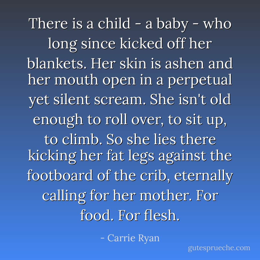 There is a child - a baby - who long since kicked off her blankets. Her skin is ashen and her mouth open in a perpetual yet silent scream. She isn't old enough to roll over, to sit up, to climb. So she lies there kicking her fat legs against the footboard of the crib, eternally calling for her mother. For food. For flesh. - Carrie Ryan