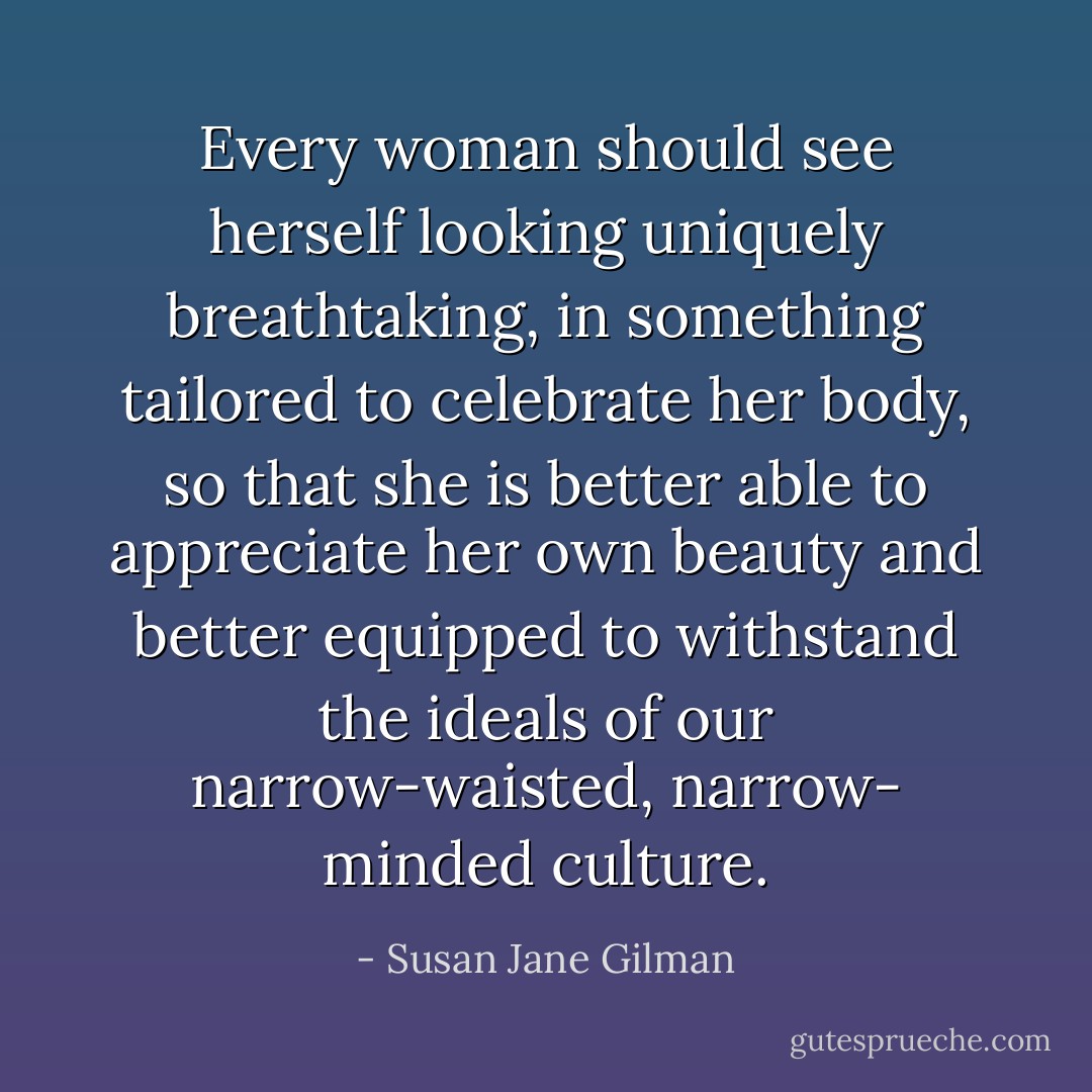 Every woman should see herself looking uniquely breathtaking, in something tailored to celebrate her body, so that she is better able to appreciate her own beauty and better equipped to withstand the ideals of our narrow-waisted, narrow- minded culture. - Susan Jane Gilman