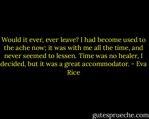 Would it ever, ever leave? I had become used to the ache now; it was with me all the time, and never seemed to lessen. Time was no healer, I decided, but it was a great accommodator. - Eva Rice