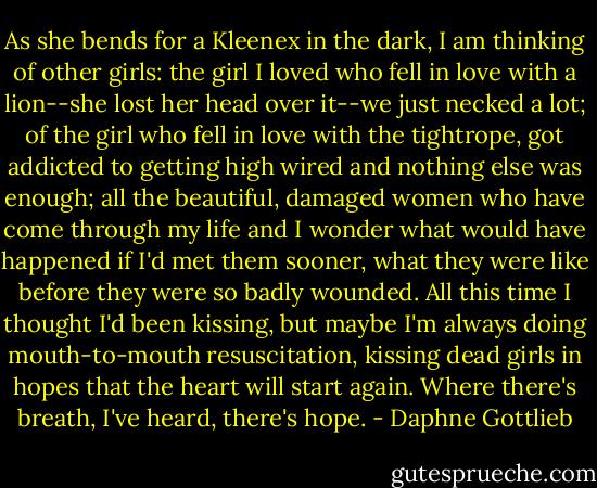 As she bends for a Kleenex in the dark, I am thinking of other girls: the girl I loved who fell in love with a lion--she lost her head over it--we just necked a lot; of the girl who fell in love with the tightrope, got addicted to getting high wired and nothing else was enough; all the beautiful, damaged women who have come through my life and I wonder what would have happened if I'd met them sooner, what they were like before they were so badly wounded. All this time I thought I'd been kissing, but maybe I'm always doing mouth-to-mouth resuscitation, kissing dead girls in hopes that the heart will start again. Where there's breath, I've heard, there's hope. - Daphne Gottlieb
