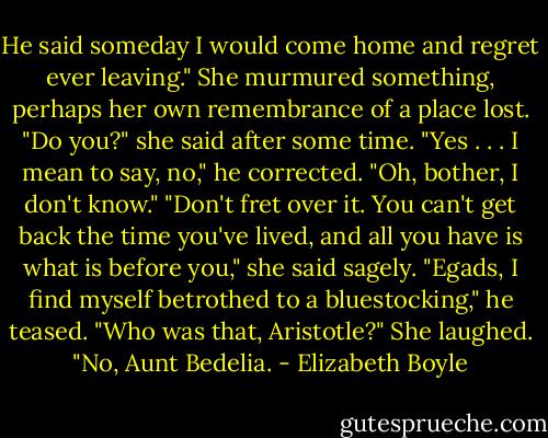 He said someday I would come home and regret ever leaving."<br />She murmured something, perhaps her own remembrance of a place lost. "Do you?" she said after some time.<br />"Yes . . . I mean to say, no," he corrected. "Oh, bother, I don't know."<br />"Don't fret over it. You can't get back the time you've lived, and all you have is what is before you," she said sagely.<br />"Egads, I find myself betrothed to a bluestocking," he teased. "Who was that, Aristotle?"<br />She laughed. "No, Aunt Bedelia. - Elizabeth Boyle