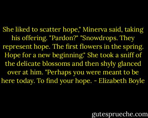 She liked to scatter hope," Minerva said, taking his offering.<br />"Pardon?"<br />"Snowdrops. They represent hope. The first flowers in the spring. Hope for a new beginning." She took a sniff of the delicate blossoms and then shyly glanced over at him. "Perhaps you were meant to be here today. To find your hope. - Elizabeth Boyle
