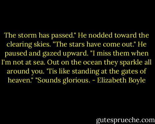 The storm has passed." He nodded toward the clearing skies. "The stars have come out." He paused and gazed upward. "I miss them when I'm not at sea. Out on the ocean they sparkle all around you. 'Tis like standing at the gates of heaven."<br />"Sounds glorious. - Elizabeth Boyle