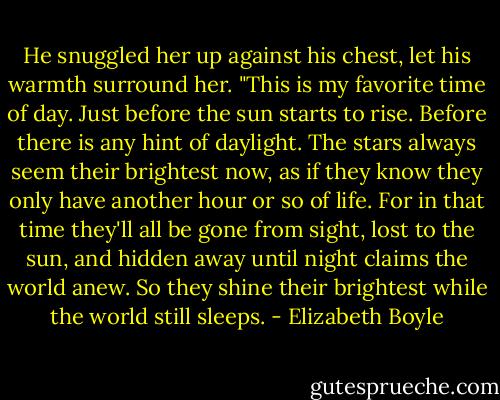 He snuggled her up against his chest, let his warmth surround her. "This is my favorite time of day. Just before the sun starts to rise. Before there is any hint of daylight. The stars always seem their brightest now, as if they know they only have another hour or so of life. For in that time they'll all be gone from sight, lost to the sun, and hidden away until night claims the world anew. So they shine their brightest while the world still sleeps. - Elizabeth Boyle
