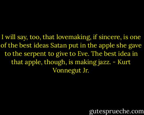 I will say, too, that lovemaking, if sincere, is one of the best ideas Satan put in the apple she gave to the serpent to give to Eve. The best idea in that apple, though, is making jazz. - Kurt Vonnegut Jr.