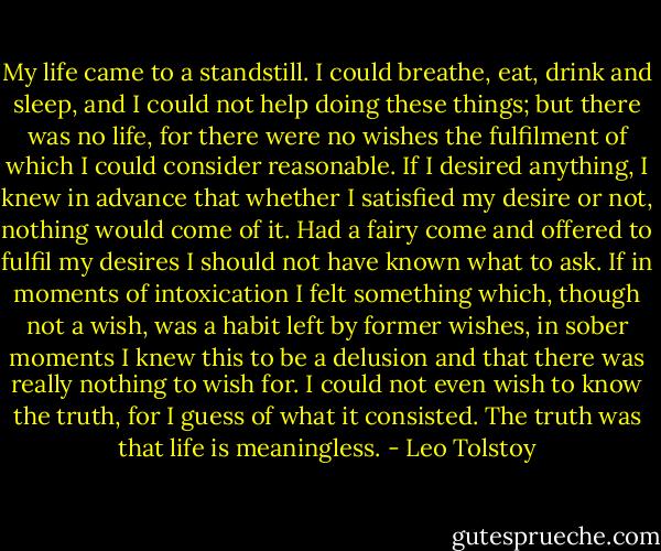 My life came to a standstill. I could breathe, eat, drink and sleep, and I could not help doing these things; but there was no life, for there were no wishes the fulfilment of which I could consider reasonable. If I desired anything, I knew in advance that whether I satisfied my desire or not, nothing would come of it. Had a fairy come and offered to fulfil my desires I should not have known what to ask. If in moments of intoxication I felt something which, though not a wish, was a habit left by former wishes, in sober moments I knew this to be a delusion and that there was really nothing to wish for. I could not even wish to know the truth, for I guess of what it consisted. The truth was that life is meaningless. - Leo Tolstoy