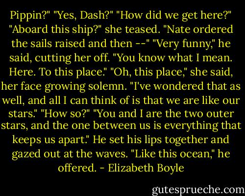 Pippin?"<br />"Yes, Dash?"<br />"How did we get here?"<br />"Aboard this ship?" she teased. "Nate ordered the sails raised and then --"<br />"Very funny," he said, cutting her off. "You know what I mean. Here. To this place."<br />"Oh, this place," she said, her face growing solemn. "I've wondered that as well, and all I can think of is that we are like our stars."<br />"How so?"<br />"You and I are the two outer stars, and the one between us is everything that keeps us apart."<br />He set his lips together and gazed out at the waves. "Like this ocean," he offered. - Elizabeth Boyle