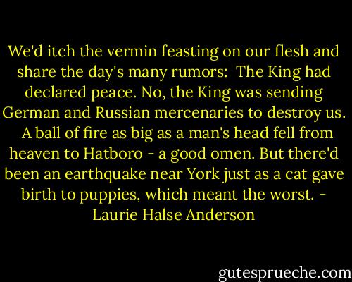 We'd itch the vermin feasting on our flesh and share the day's many rumors:<br /><br />The King had declared peace.<br />No, the King was sending German and Russian mercenaries to destroy us.<br /><br /><br />A ball of fire as big as a man's head fell from heaven to Hatboro - a good omen. But there'd been an earthquake near York just as a cat gave birth to puppies, which meant the worst. - Laurie Halse Anderson