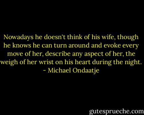 Nowadays he doesn't think of his wife, though he knows he can turn around and evoke every move of her, describe any aspect of her, the weigh of her wrist on his heart during the night. - Michael Ondaatje