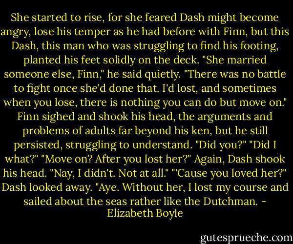She started to rise, for she feared Dash might become angry, lose his temper as he had before with Finn, but this Dash, this man who was struggling to find his footing, planted his feet solidly on the deck.<br />"She married someone else, Finn," he said quietly. "There was no battle to fight once she'd done that. I'd lost, and sometimes when you lose, there is nothing you can do but move on."<br />Finn sighed and shook his head, the arguments and problems of adults far beyond his ken, but he still persisted, struggling to understand. "Did you?"<br />"Did I what?"<br />"Move on? After you lost her?"<br />Again, Dash shook his head. "Nay, I didn't. Not at all."<br />"'Cause you loved her?"<br />Dash looked away. "Aye. Without her, I lost my course and sailed about the seas rather like the Dutchman. - Elizabeth Boyle