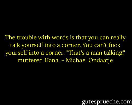 The trouble with words is that you can really talk yourself into a corner. You can't fuck yourself into a corner.<br />"That's a man talking," muttered Hana. - Michael Ondaatje