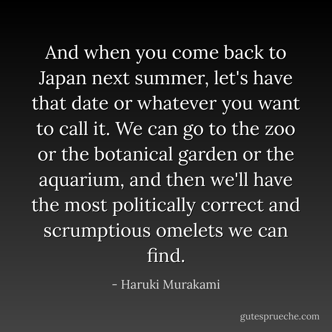 And when you come back to Japan next summer, let's have that date or whatever you want to call it. We can go to the zoo or the botanical garden or the aquarium, and then we'll have the most politically correct and scrumptious omelets we can find. - Haruki Murakami
