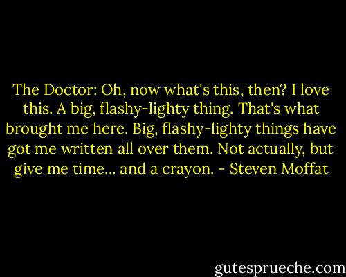 The Doctor: Oh, now what's this, then? I love this. A big, flashy-lighty thing. That's what brought me here. Big, flashy-lighty things have got me written all over them. Not actually, but give me time... and a crayon. - Steven Moffat